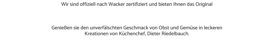 Wir sind offiziell nach Wacker zertifiziert und bieten Ihnen das Original     Genießen sie den unverfälschten Geschmack von Obst und Gemüse in leckeren  Kreationen von Küchenchef, Dieter Riedelbauch.