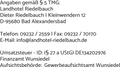 Angaben gemäß § 5 TMG: Landhotel Riedelbauch Dieter Riedelbauch | Kleinwendern 12 D-95680 Bad Alexandersbad  Telefon: 09232 / 2559 | Fax: 09232 / 70170 E-Mail: info@landhotel-riedelbauch.de  Umsatzsteuer - ID: (§ 27 a UStG) DE134202976 Finanzamt Wunsiedel Aufsichtsbehörde:  Gewerbeaufsichtsamt Wunsiedel